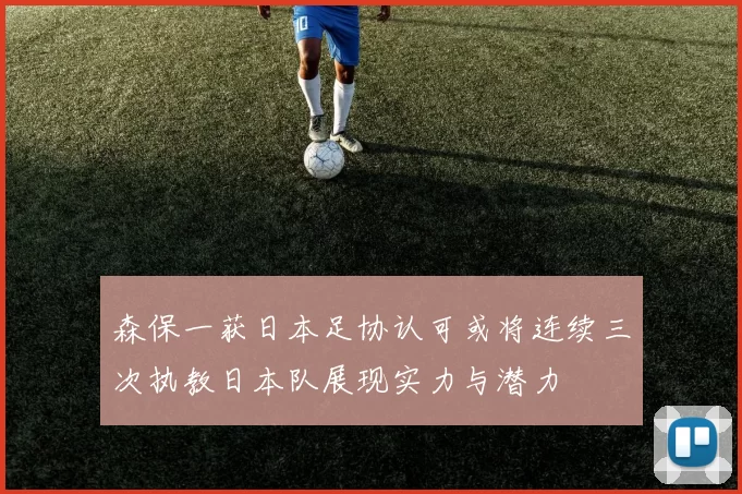 森保一获日本足协认可或将连续三次执教日本队展现实力与潜力