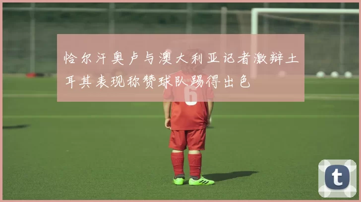 恰尔汗奥卢与澳大利亚记者激辩土耳其表现称赞球队踢得出色