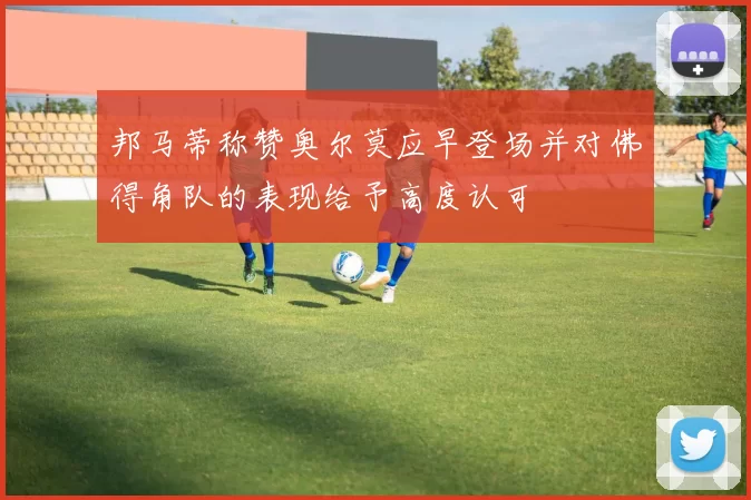 邦马蒂称赞奥尔莫应早登场并对佛得角队的表现给予高度认可