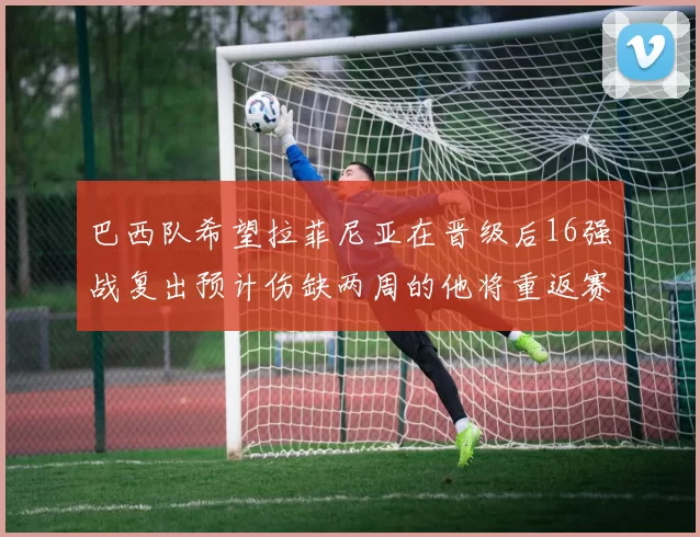 巴西队希望拉菲尼亚在晋级后16强战复出预计伤缺两周的他将重返赛场