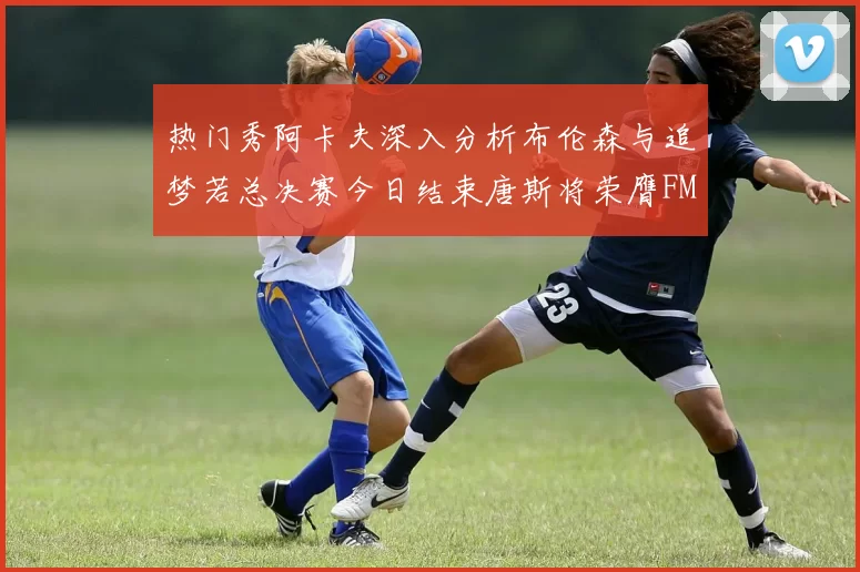 热门秀阿卡夫深入分析布伦森与追梦若总决赛今日结束唐斯将荣膺FMVP