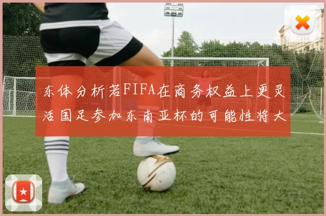 东体分析若FIFA在商务权益上更灵活国足参加东南亚杯的可能性将大增
