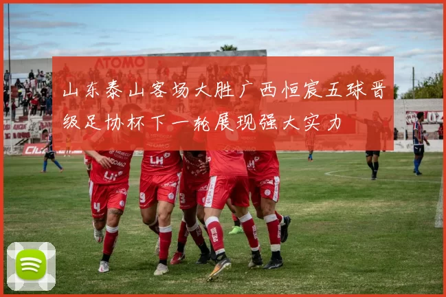 山东泰山客场大胜广西恒宸五球晋级足协杯下一轮展现强大实力