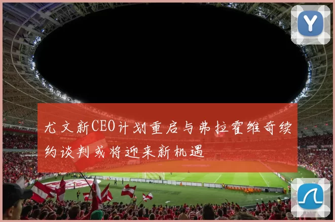 尤文新CEO计划重启与弗拉霍维奇续约谈判或将迎来新机遇
