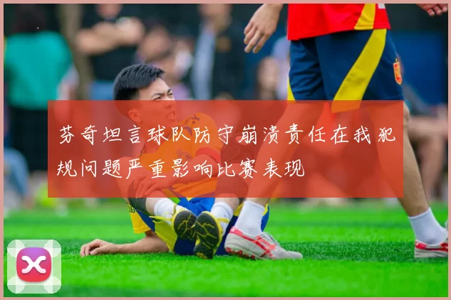 芬奇坦言球队防守崩溃责任在我犯规问题严重影响比赛表现
