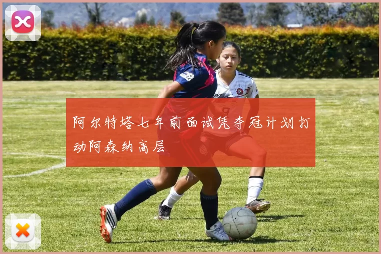 阿尔特塔七年前面试凭夺冠计划打动阿森纳高层