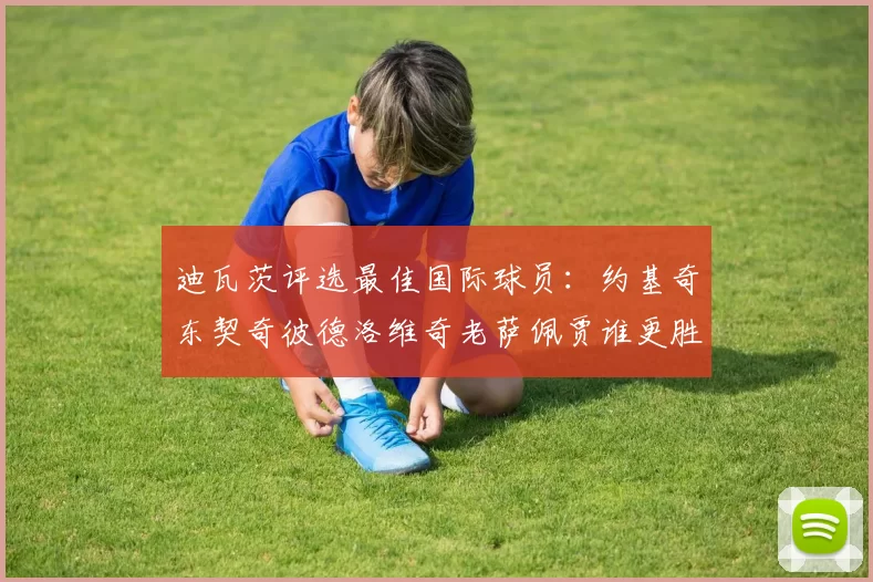 迪瓦茨评选最佳国际球员：约基奇东契奇彼德洛维奇老萨佩贾谁更胜一筹