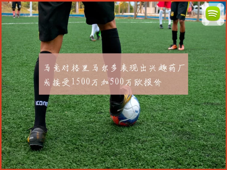 马竞对格里马尔多表现出兴趣药厂或接受1500万加500万欧报价