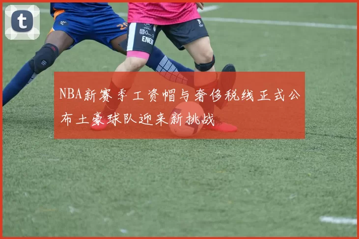 NBA新赛季工资帽与奢侈税线正式公布土豪球队迎来新挑战