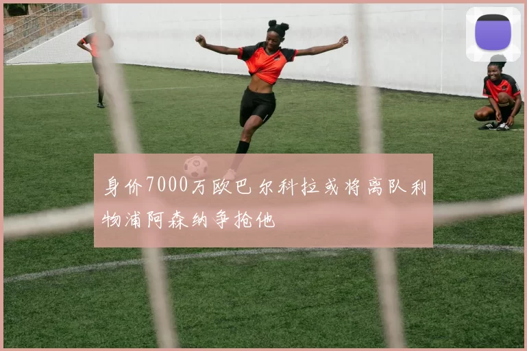身价7000万欧巴尔科拉或将离队利物浦阿森纳争抢他