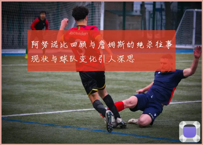 阿努诺比回顾与詹姆斯的绝杀往事现状与球队变化引人深思