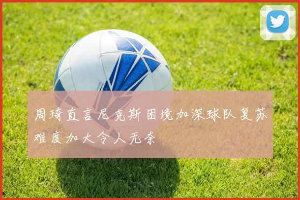 周琦直言尼克斯困境加深球队复苏难度加大令人无奈