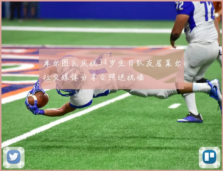 库尔图瓦庆祝34岁生日队友居莱尔社交媒体分享合照送祝福
