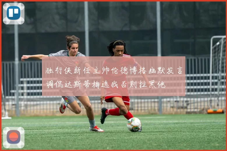 独行侠新任主帅伦德博格幽默发言调侃达斯蒂梅选我否则拉黑他