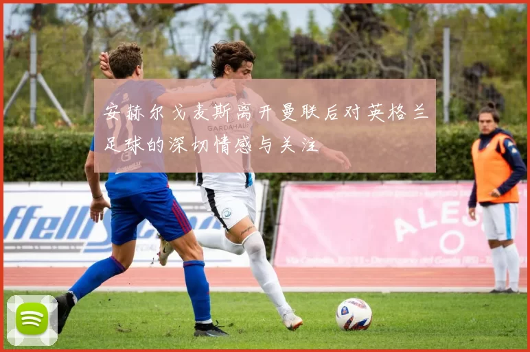 安赫尔戈麦斯离开曼联后对英格兰足球的深切情感与关注
