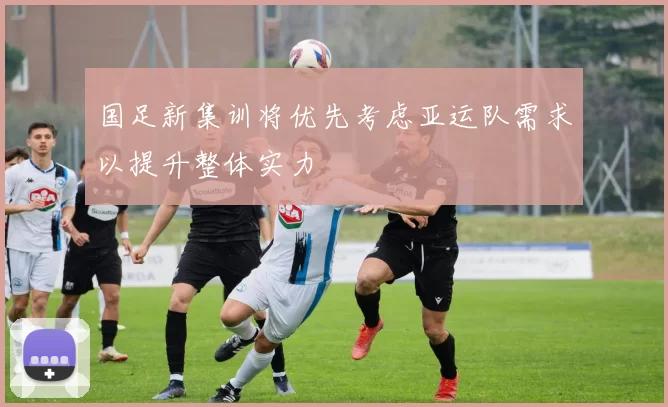 国足新集训将优先考虑亚运队需求以提升整体实力