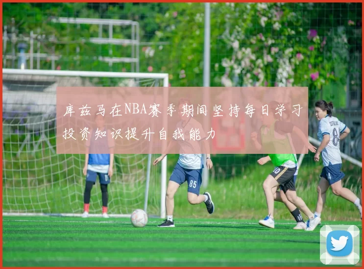 库兹马在NBA赛季期间坚持每日学习投资知识提升自我能力