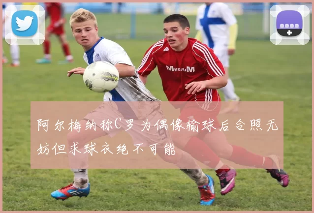 阿尔梅纳称C罗为偶像输球后合照无妨但求球衣绝不可能