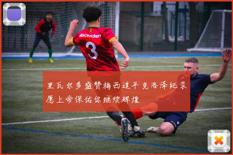 里瓦尔多盛赞梅西追平克洛泽纪录愿上帝保佑你继续辉煌